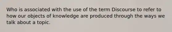 Who is associated with the use of the term Discourse to refer to how our objects of knowledge are produced through the ways we talk about a topic.