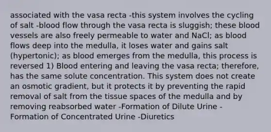 associated with the vasa recta -this system involves the cycling of salt -blood flow through the vasa recta is sluggish; these blood vessels are also freely permeable to water and NaCl; as blood flows deep into the medulla, it loses water and gains salt (hypertonic); as blood emerges from the medulla, this process is reversed 1) Blood entering and leaving the vasa recta; therefore, has the same solute concentration. This system does not create an osmotic gradient, but it protects it by preventing the rapid removal of salt from the tissue spaces of the medulla and by removing reabsorbed water -Formation of Dilute Urine -Formation of Concentrated Urine -Diuretics