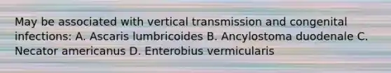 May be associated with vertical transmission and congenital infections: A. Ascaris lumbricoides B. Ancylostoma duodenale C. Necator americanus D. Enterobius vermicularis