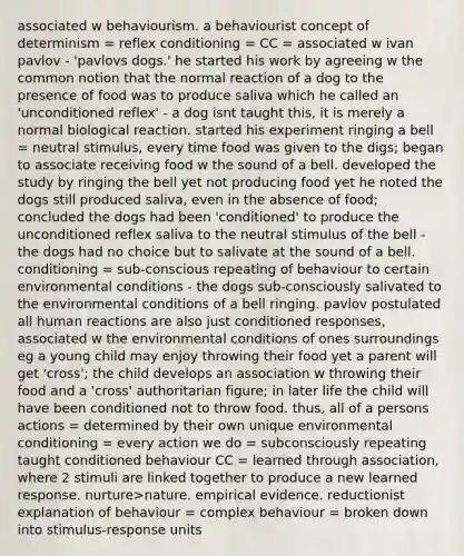 associated w behaviourism. a behaviourist concept of determinism = reflex conditioning = CC = associated w ivan pavlov - 'pavlovs dogs.' he started his work by agreeing w the common notion that the normal reaction of a dog to the presence of food was to produce saliva which he called an 'unconditioned reflex' - a dog isnt taught this, it is merely a normal biological reaction. started his experiment ringing a bell = neutral stimulus, every time food was given to the digs; began to associate receiving food w the sound of a bell. developed the study by ringing the bell yet not producing food yet he noted the dogs still produced saliva, even in the absence of food; concluded the dogs had been 'conditioned' to produce the unconditioned reflex saliva to the neutral stimulus of the bell - the dogs had no choice but to salivate at the sound of a bell. conditioning = sub-conscious repeating of behaviour to certain environmental conditions - the dogs sub-consciously salivated to the environmental conditions of a bell ringing. pavlov postulated all human reactions are also just conditioned responses, associated w the environmental conditions of ones surroundings eg a young child may enjoy throwing their food yet a parent will get 'cross'; the child develops an association w throwing their food and a 'cross' authoritarian figure; in later life the child will have been conditioned not to throw food. thus, all of a persons actions = determined by their own unique environmental conditioning = every action we do = subconsciously repeating taught conditioned behaviour CC = learned through association, where 2 stimuli are linked together to produce a new learned response. nurture>nature. empirical evidence. reductionist explanation of behaviour = complex behaviour = broken down into stimulus-response units