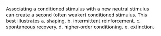 Associating a conditioned stimulus with a new neutral stimulus can create a second (often weaker) conditioned stimulus. This best illustrates a. shaping. b. intermittent reinforcement. c. spontaneous recovery. d. higher-order conditioning. e. extinction.