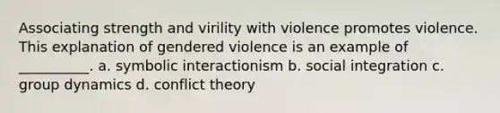 Associating strength and virility with violence promotes violence. This explanation of gendered violence is an example of __________. a. symbolic interactionism b. social integration c. group dynamics d. conflict theory