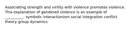 Associating strength and virility with violence promotes violence. This explanation of gendered violence is an example of __________. symbolic interactionism social integration conflict theory group dynamics