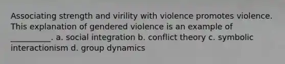 Associating strength and virility with violence promotes violence. This explanation of gendered violence is an example of __________. a. social integration b. conflict theory c. symbolic interactionism d. group dynamics