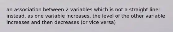 an association between 2 variables which is not a straight line; instead, as one variable increases, the level of the other variable increases and then decreases (or vice versa)