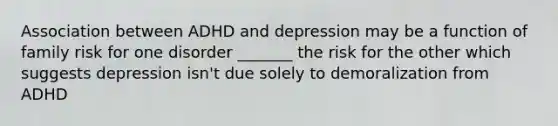 Association between ADHD and depression may be a function of family risk for one disorder _______ the risk for the other which suggests depression isn't due solely to demoralization from ADHD