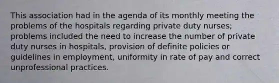 This association had in the agenda of its monthly meeting the problems of the hospitals regarding private duty nurses; problems included the need to increase the number of private duty nurses in hospitals, provision of definite policies or guidelines in employment, uniformity in rate of pay and correct unprofessional practices.