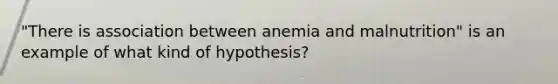 "There is association between anemia and malnutrition" is an example of what kind of hypothesis?