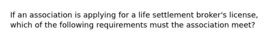 If an association is applying for a life settlement broker's license, which of the following requirements must the association meet?