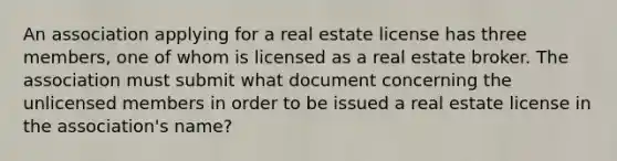 An association applying for a real estate license has three members, one of whom is licensed as a real estate broker. The association must submit what document concerning the unlicensed members in order to be issued a real estate license in the association's name?