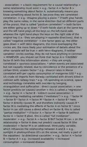 - association: > a basic requirement for a causal relationship > some relationship must exist > e.g.- factor A ↔ factor B > knowing something about factor A, automatically means you know something about factor B, because they are correlated - correlation: > e.g.- imagine playing a piano: * if both your hands play the same notes, in the same direction (but on different parts of the piano), that is called "positive correlation" → both factors are either going up or down * if both hands start at the same key and the left hand plays all the keys on the left-hand-side, whereas the right hand plays the keys on the right side of the original key (i.e.- they are playing in opposite directions), that is called "negative correlation" → one factor goes up, the other goes down > with Venn diagrams, the more overlapping the circles are, the more likely your estimation of details about the other variable will be true > with Venn diagrams, if neither variables' circles overlap, they do not have anything in common > HOWEVER, you should not think that factor A is 'CAUSING' factor B (with this information alone) → they are simply correlated > spurious associations: * when events are associated but not causally related, due to coincidence or the presence of a certain third, unseen factor * e.g.- divorce rates in Maine correlated with per capita consumption of margarine (US) * e.g.- US crude oil imports from Norway correlated with drivers killed in collision with railway train * e.g.- US spending on science, space and technology correlates with suicides by hanging, strangulation and suffocation - direct causal association: > one factor predicts (or causes) another > this is called a "regression" > e.g.- factor A → factor B - indirect causal association: > intervening/ mediating variables ("mediators") > e.g.- * factor M → factor B * factor A → factor M * factor A → factor B * here, factor A directly causes M, and therefore indirectly causes B * factor M is mediating the effects of factor A on factor B * since factor A can still cause a direct effect on factor B, this is called "partial mediation" * if factor A → factor M → factor B (without factor A → factor B also), this is called "full mediation" - moderator: > e.g.- factor A → factor B BUT factor M can ↓ on the relationship > factor A does not predict/ cause factor M (the moderator) > factor M is an additional, third-party variable, which influences the relationship between A and B > e.g.- sunlight in photosynthesis (it's on the arrow, not really a part of the equation) - bi-directional causation: > e.g.- factor A → factor B → factor A > e.g.- increased availability → increased consumption → increased disease