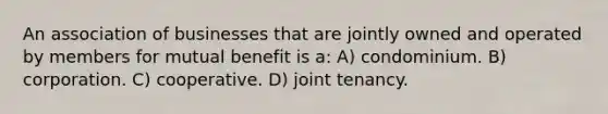 An association of businesses that are jointly owned and operated by members for mutual benefit is a: A) condominium. B) corporation. C) cooperative. D) joint tenancy.