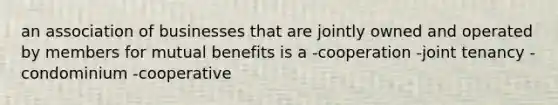 an association of businesses that are jointly owned and operated by members for mutual benefits is a -cooperation -joint tenancy -condominium -cooperative