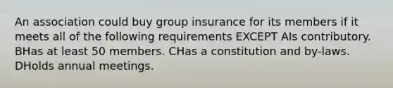 An association could buy group insurance for its members if it meets all of the following requirements EXCEPT AIs contributory. BHas at least 50 members. CHas a constitution and by-laws. DHolds annual meetings.