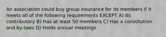 An association could buy group insurance for its members if it meets all of the following requirements EXCEPT A) Its contributory B) Has at least 50 members C) Has a constitution and by-laws D) Holds annual meetings