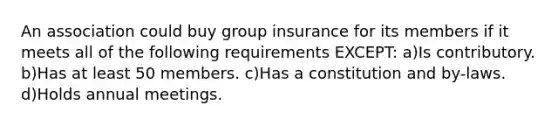 An association could buy group insurance for its members if it meets all of the following requirements EXCEPT: a)Is contributory. b)Has at least 50 members. c)Has a constitution and by-laws. d)Holds annual meetings.