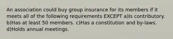 An association could buy group insurance for its members if it meets all of the following requirements EXCEPT a)Is contributory. b)Has at least 50 members. c)Has a constitution and by-laws. d)Holds annual meetings.