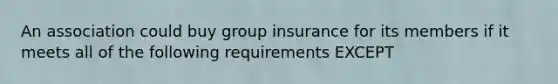 An association could buy group insurance for its members if it meets all of the following requirements EXCEPT