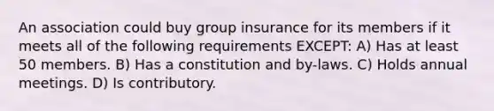 An association could buy group insurance for its members if it meets all of the following requirements EXCEPT: A) Has at least 50 members. B) Has a constitution and by-laws. C) Holds annual meetings. D) Is contributory.