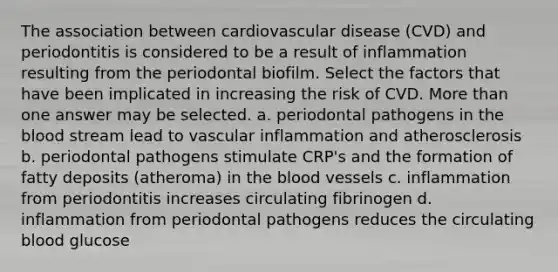 The association between cardiovascular disease (CVD) and periodontitis is considered to be a result of inflammation resulting from the periodontal biofilm. Select the factors that have been implicated in increasing the risk of CVD. More than one answer may be selected. a. periodontal pathogens in the blood stream lead to vascular inflammation and atherosclerosis b. periodontal pathogens stimulate CRP's and the formation of fatty deposits (atheroma) in the blood vessels c. inflammation from periodontitis increases circulating fibrinogen d. inflammation from periodontal pathogens reduces the circulating blood glucose