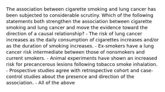 The association between cigarette smoking and lung cancer has been subjected to considerable scrutiny. Which of the following statements both strengthen the association between cigarette smoking and lung cancer and move the evidence toward the direction of a causal relationship? - The risk of lung cancer increases as the daily consumption of cigarettes increases and/or as the duration of smoking increases. - Ex-smokers have a lung cancer risk intermediate between those of nonsmokers and current smokers. - Animal experiments have shown an increased risk for precancerous lesions following tobacco smoke inhalation. - Prospective studies agree with retrospective cohort and case-control studies about the presence and direction of the association. - All of the above