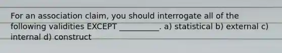 For an association claim, you should interrogate all of the following validities EXCEPT __________. a) statistical b) external c) internal d) construct