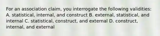 For an association claim, you interrogate the following validities: A. statistical, internal, and construct B. external, statistical, and internal C. statistical, construct, and external D. construct, internal, and external