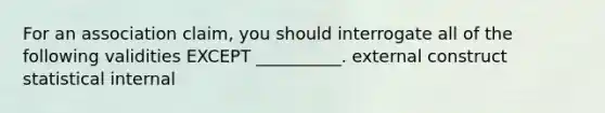 For an association claim, you should interrogate all of the following validities EXCEPT __________. external construct statistical internal