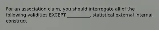 For an association claim, you should interrogate all of the following validities EXCEPT __________. statistical external internal construct