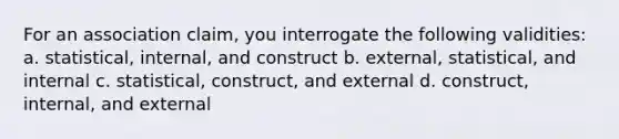 For an association claim, you interrogate the following validities: a. statistical, internal, and construct b. external, statistical, and internal c. statistical, construct, and external d. construct, internal, and external