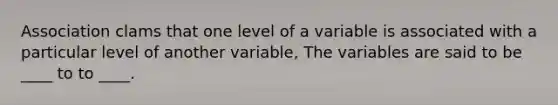 Association clams that one level of a variable is associated with a particular level of another variable, The variables are said to be ____ to to ____.