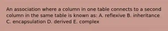 An association where a column in one table connects to a second column in the same table is known as: A. reflexive B. inheritance C. encapsulation D. derived E. complex