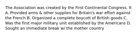 The Association was created by the First Continental Congress. It A. Provided arms & other supplies for Britain's war effort against the French B. Organized a complete boycott of British goods C. Was the first major military unit established by the Americans D. Sought an immediate break w/ the mother country