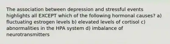 The association between depression and stressful events highlights all EXCEPT which of the following hormonal causes? a) fluctuating estrogen levels b) elevated levels of cortisol c) abnormalities in the HPA system d) imbalance of neurotransmitters