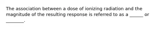 The association between a dose of ionizing radiation and the magnitude of the resulting response is referred to as a ______ or ________.