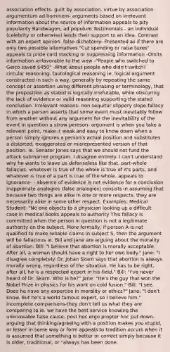 association effects- guilt by association, virtue by association argumentum <a href='https://www.questionai.com/knowledge/krK2QybR0E-ad-hominem' class='anchor-knowledge'>ad hominem</a>- arguments based on irrelevant information about the source of information appeals to pity popularity Bandwagon, ad populum Testimonials - an individual (celebrity or otherwise) lends their support to an idea. Contrast with an expert opinion. false dichotomy- Presented as if there are only two possible alternatives "Cut spending or raise taxes" appeals to pride card stacking or suppressing information -Omits information unfavorable to the view -"People who switched to Geico saved 450" -What about people who didn't switch? <a href='https://www.questionai.com/knowledge/kGp6Y1dgBm-circular-reasoning' class='anchor-knowledge'>circular reasoning</a>- tautological reasoning ie. logical argument constructed in such a way, generally by repeating the same concept or assertion using different phrasing or terminology, that the proposition as stated is logically irrefutable, while obscuring the lack of evidence or valid reasoning supporting the stated conclusion. irrelevant reasons- non sequitur slippery slope-fallacy in which a person asserts that some event must inevitably follow from another without any argument for the inevitability of the event in question a straw pereson- argument is when you take a relevent point, make it weak and easy to know down when a person simply ignores a person's actual position and substitutes a distorted, exaggerated or misrepresented version of that position. ie. Senator Jones says that we should not fund the attack submarine program. I disagree entirely. I can't understand why he wants to leave us defenseless like that. part-whole fallacies- whatever is true of the whole is true of it's parts, and whatever is true of a part is true of the whole. appeals to ignorance- - absence of evidence is not evidence for a conclusion inapproriate analogies (false analogies) consists in assuming that because two things are alike in one or more respects, they are necessarily alike in some other respect. Examples: Medical Student: "No one objects to a physician looking up a difficult case in medical books appeals to authority This fallacy is committed when the person in question is not a legitimate authority on the subject. More formally, if person A is not qualified to make reliable claims in subject S, then <a href='https://www.questionai.com/knowledge/kX9kaOpm3q-the-argument' class='anchor-knowledge'>the argument</a> will be fallacious ie. Bill and Jane are arguing about the morality of abortion: Bill: "I believe that abortion is morally acceptable. After all, a woman should have a right to her own body." Jane: "I disagree completely. Dr. Johan Skarn says that abortion is always morally wrong, regardless of the situation. He has to be right, after all, he is a respected expert in his field." Bill: "I've never heard of Dr. Skarn. Who is he?" Jane: "He's the guy that won the Nobel Prize in physics for his work on cold fusion." Bill: "I see. Does he have any expertise in morality or ethics?" Jane: "I don't know. But he's a world famous expert, so I believe him." incomplete comparisons-they don't tell us what they are comparing to ie. we have the best service knowing the unknowable false cause- post hoc ergo propter hoc put down- arguing that thinking/agreeing with a position makes you stupid, or lesser in some way or form appeals to tradition occurs when it is assumed that something is better or correct simply because it is older, traditional, or "always has been done.