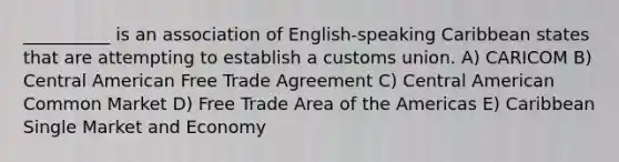 __________ is an association of English-speaking Caribbean states that are attempting to establish a customs union. A) CARICOM B) Central American Free Trade Agreement C) Central American Common Market D) Free Trade Area of the Americas E) Caribbean Single Market and Economy