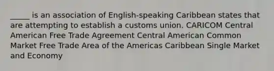 _____ is an association of English-speaking Caribbean states that are attempting to establish a customs union. CARICOM Central American Free Trade Agreement Central American Common Market Free Trade Area of the Americas Caribbean Single Market and Economy