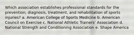 Which association establishes professional standards for the prevention, diagnosis, treatment, and rehabilitation of sports injuries? a. American College of Sports Medicine b. American Council on Exercise c. National Athletic Trainers' Association d. National Strength and Conditioning Association e. Shape America