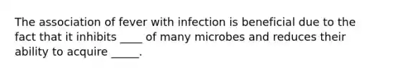 The association of fever with infection is beneficial due to the fact that it inhibits ____ of many microbes and reduces their ability to acquire _____.