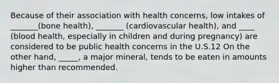 Because of their association with health concerns, low intakes of _______(bone health), _______ (cardiovascular health), and ____ (blood health, especially in children and during pregnancy) are considered to be public health concerns in the U.S.12 On the other hand, _____, a major mineral, tends to be eaten in amounts higher than recommended.