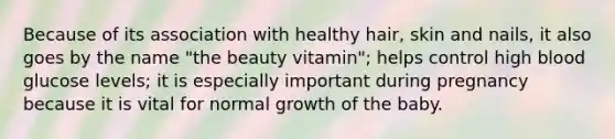 Because of its association with healthy hair, skin and nails, it also goes by the name "the beauty vitamin"; helps control high blood glucose levels; it is especially important during pregnancy because it is vital for normal growth of the baby.