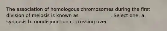 The association of homologous chromosomes during the first division of meiosis is known as _____________. Select one: a. synapsis b. nondisjunction c. crossing over