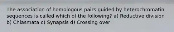 The association of homologous pairs guided by heterochromatin sequences is called which of the following? a) Reductive division b) Chiasmata c) Synapsis d) Crossing over