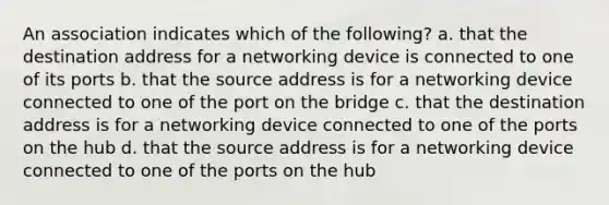 An association indicates which of the following? a. that the destination address for a networking device is connected to one of its ports b. that the source address is for a networking device connected to one of the port on the bridge c. that the destination address is for a networking device connected to one of the ports on the hub d. that the source address is for a networking device connected to one of the ports on the hub