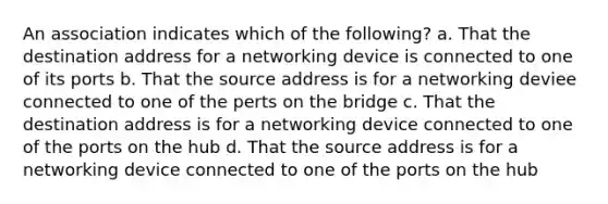 An association indicates which of the following? a. That the destination address for a networking device is connected to one of its ports b. That the source address is for a networking deviee connected to one of the perts on the bridge c. That the destination address is for a networking device connected to one of the ports on the hub d. That the source address is for a networking device connected to one of the ports on the hub