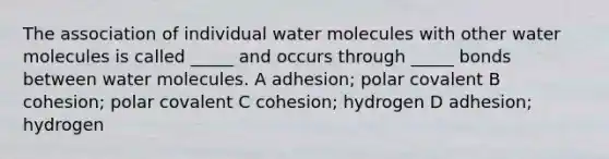 The association of individual water molecules with other water molecules is called _____ and occurs through _____ bonds between water molecules. A adhesion; polar covalent B cohesion; polar covalent C cohesion; hydrogen D adhesion; hydrogen