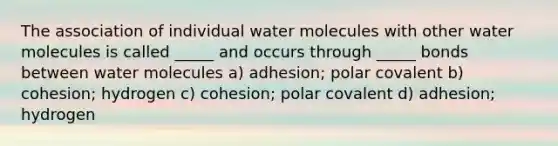 The association of individual water molecules with other water molecules is called _____ and occurs through _____ bonds between water molecules a) adhesion; polar covalent b) cohesion; hydrogen c) cohesion; polar covalent d) adhesion; hydrogen