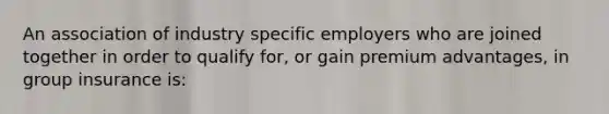 An association of industry specific employers who are joined together in order to qualify for, or gain premium advantages, in group insurance is: