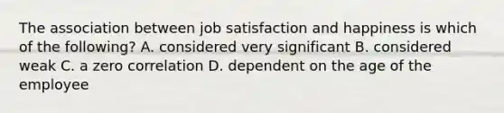 The association between job satisfaction and happiness is which of the following? A. considered very significant B. considered weak C. a zero correlation D. dependent on the age of the employee